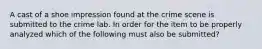 A cast of a shoe impression found at the crime scene is submitted to the crime lab. In order for the item to be properly analyzed which of the following must also be submitted?