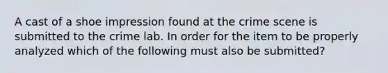 A cast of a shoe impression found at the crime scene is submitted to the crime lab. In order for the item to be properly analyzed which of the following must also be submitted?