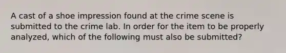 A cast of a shoe impression found at the crime scene is submitted to the crime lab. In order for the item to be properly analyzed, which of the following must also be submitted?