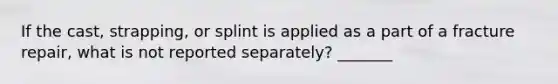 If the cast, strapping, or splint is applied as a part of a fracture repair, what is not reported separately? _______