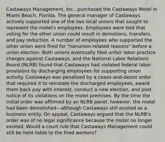 Castaways Management, Inc., purchased the Castaways Motel in Miami Beach, Florida. The general manager of Castaways actively supported one of the two local unions that sought to represent the motel's employees. Employees were told that voting for the other union could result in demotions, transfers, and pay reduction. A number of employees who supported the other union were fired for "nonunion-related reasons" before a union election. Both unions eventually filed unfair labor practice charges against Castaways, and the National Labor Relations Board (NLRB) found that Castaways had violated federal labor provisions by discharging employees for supporting union activity. Castaways was penalized by a cease-and-desist order that required it to reinstate the discharged employees, award them back pay with interest, conduct a new election, and post notice of its violations on the motel premises. By the time the initial order was affirmed by an NLRB panel, however, the motel had been demolished—although Castaways still existed as a business entity. On appeal, Castaways argued that the NLRB's order was of no legal significance because the motel no longer existed. Would a court rule that Castaways Management could still be held liable to the fired workers?