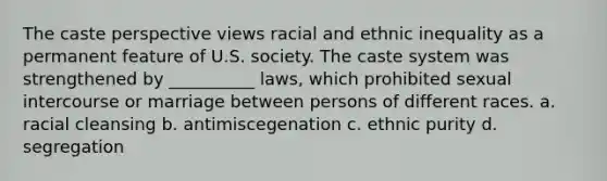 The caste perspective views racial and ethnic inequality as a permanent feature of U.S. society. The caste system was strengthened by __________ laws, which prohibited sexual intercourse or marriage between persons of different races. a. racial cleansing b. antimiscegenation c. ethnic purity d. segregation