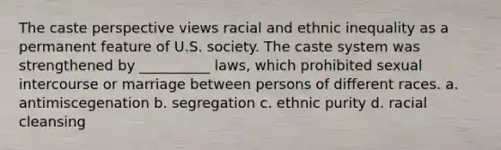 The caste perspective views racial and ethnic inequality as a permanent feature of U.S. society. The caste system was strengthened by __________ laws, which prohibited sexual intercourse or marriage between persons of different races.​ a. ​antimiscegenation b. ​segregation c. ​ethnic purity d. ​racial cleansing