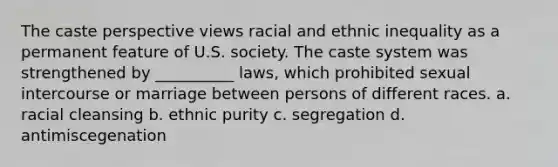 The caste perspective views racial and ethnic inequality as a permanent feature of U.S. society. The caste system was strengthened by __________ laws, which prohibited sexual intercourse or marriage between persons of different races.​ a. ​racial cleansing b. ​ethnic purity c. ​segregation d. ​antimiscegenation