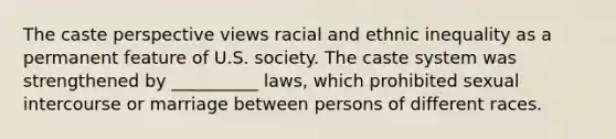 The caste perspective views racial and ethnic inequality as a permanent feature of U.S. society. The caste system was strengthened by __________ laws, which prohibited sexual intercourse or marriage between persons of different races.​