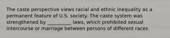 The caste perspective views racial and ethnic inequality as a permanent feature of U.S. society. The caste system was strengthened by __________ laws, which prohibited sexual intercourse or marriage between persons of different races