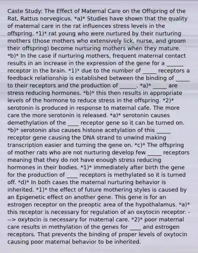 Caste Study: The Effect of Maternal Care on the Offspring of the Rat, Rattus norvegicus. *a)* Studies have shown that the quality of maternal care in the rat influences stress levels in the offspring. *1)* rat young who were nurtured by their nurturing mothers (those mothers who extensively lick, nurse, and groom their offspring) become nurturing mothers when they mature. *b)* In the case if nurturing mothers, frequent maternal contact results in an increase in the expression of the gene for a ______ receptor in the brain. *1)* due to the number of _____ receptors a feedback relationship is established between the binding of _____ to their receptors and the production of ______. *a)* _____ are stress reducing hormones. *b)* this then results in appropriate levels of the hormone to reduce stress in the offspring. *2)* serotonin is produced in response to maternal cafe. The more care the more serotonin is released. *a)* serotonin causes demethylation of the ____ receptor gene so it can be turned on. *b)* serotonin also causes histone acetylation of this _____ receptor gene causing the DNA strand to unwind making transcription easier and turning the gene on. *c)* The offspring of mother rats who are not nurturing develop few _____ receptors meaning that they do not have enough stress reducing hormones in their bodies. *1)* immediately after birth the gene for the production of ____ receptors is methylated so it is turned off. *d)* In both cases the maternal nurturing behavior is inherited. *1)* the effect of future mothering styles is caused by an Epigenetic effect on another gene. This gene is for an estrogen receptor on the preoptic area of the hypothalamus. *a)* this receptor is necessary for regulation of an oxytocin receptor. ---> oxytocin is necessary for maternal care. *2)* poor maternal care results in methylation of the genes for ____ and estrogen receptors. That prevents the binding of proper levels of oxytocin causing poor maternal behavior to be inherited.