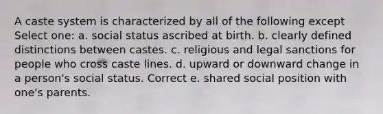 A caste system is characterized by all of the following except Select one: a. social status ascribed at birth. b. clearly defined distinctions between castes. c. religious and legal sanctions for people who cross caste lines. d. upward or downward change in a person's social status. Correct e. shared social position with one's parents.