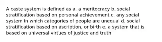 A caste system is defined as a. a meritocracy b. social stratification based on personal achievement c. any social system in which categories of people are unequal d. social stratification based on ascription, or birth e. a system that is based on universal virtues of justice and truth