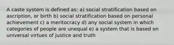 A caste system is defined as: a) social stratification based on ascription, or birth b) social stratification based on personal achievement c) a meritocracy d) any social system in which categories of people are unequal e) a system that is based on universal virtues of justice and truth