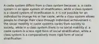 A caste system differs from a class system because: a. a caste system is an open system of stratification, while a class system is a closed system of stratification b. it is not possible for an individual to change his or her caste, while a class system allows people to change their class through individual achievement c. the social mobility in caste systems varies from society to society, while in a class system there is no social mobility d. a caste system is a less rigid form of social stratification, while a class system is a comparatively more rigid form of social stratification