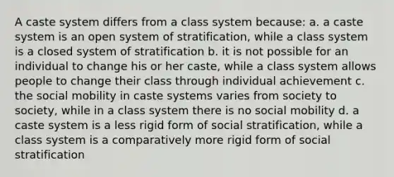 A caste system differs from a class system because: a. a caste system is an open system of stratification, while a class system is a closed system of stratification b. it is not possible for an individual to change his or her caste, while a class system allows people to change their class through individual achievement c. the social mobility in caste systems varies from society to society, while in a class system there is no social mobility d. a caste system is a less rigid form of social stratification, while a class system is a comparatively more rigid form of social stratification