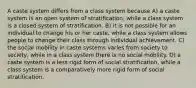 A caste system differs from a class system because A) a caste system is an open system of stratification, while a class system is a closed system of stratification. B) it is not possible for an individual to change his or her caste, while a class system allows people to change their class through individual achievement. C) the social mobility in caste systems varies from society to society, while in a class system there is no social mobility. D) a caste system is a less rigid form of social stratification, while a class system is a comparatively more rigid form of social stratification.