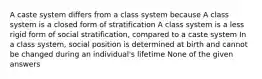 A caste system differs from a class system because A class system is a closed form of stratification A class system is a less rigid form of social stratification, compared to a caste system In a class system, social position is determined at birth and cannot be changed during an individual's lifetime None of the given answers