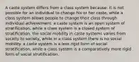 A caste system differs from a class system because: it is not possible for an individual to change his or her caste, while a class system allows people to change their class through individual achievement. a caste system is an open system of stratification, while a class system is a closed system of stratification. the social mobility in caste systems varies from society to society, while in a class system there is no social mobility. a caste system is a less rigid form of social stratification, while a class system is a comparatively more rigid form of social stratification.