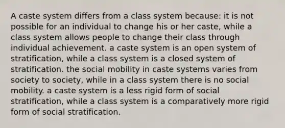 A caste system differs from a class system because: it is not possible for an individual to change his or her caste, while a class system allows people to change their class through individual achievement. a caste system is an open system of stratification, while a class system is a closed system of stratification. the social mobility in caste systems varies from society to society, while in a class system there is no social mobility. a caste system is a less rigid form of social stratification, while a class system is a comparatively more rigid form of social stratification.