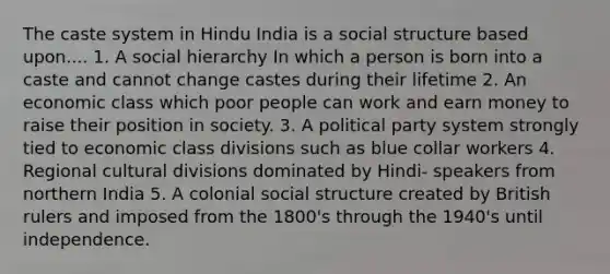 The caste system in Hindu India is a social structure based upon.... 1. A social hierarchy In which a person is born into a caste and cannot change castes during their lifetime 2. An economic class which poor people can work and earn money to raise their position in society. 3. A political party system strongly tied to economic class divisions such as blue collar workers 4. Regional cultural divisions dominated by Hindi- speakers from northern India 5. A colonial social structure created by British rulers and imposed from the 1800's through the 1940's until independence.