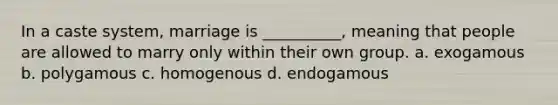 In a caste system, marriage is __________, meaning that people are allowed to marry only within their own group. a. exogamous b. polygamous c. homogenous d. endogamous