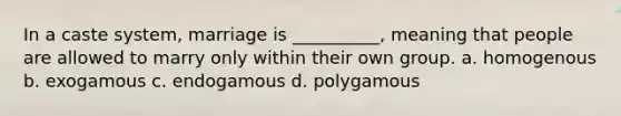 In a caste system, marriage is __________, meaning that people are allowed to marry only within their own group. a. homogenous b. exogamous c. endogamous d. polygamous