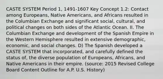 CASTE SYSTEM Period 1, 1491-1607 Key Concept 1.2: Contact among Europeans, Native Americans, and Africans resulted in the Columbian Exchange and significant social, cultural, and political changes on both sides of the Atlantic Ocean. II. The Columbian Exchange and development of the Spanish Empire in the Western Hemisphere resulted in extensive demographic, economic, and social changes. D) The Spanish developed a CASTE SYSTEM that incorporated, and carefully defined the status of, the diverse population of Europeans, Africans, and Native Americans in their empire. (source: 2015 Revised College Board Content Outline for A.P. U.S. History)