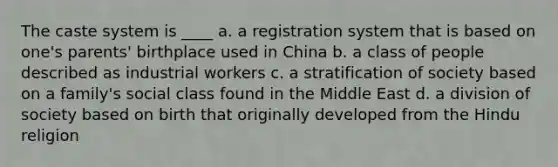 The caste system is ____ a. a registration system that is based on one's parents' birthplace used in China b. a class of people described as industrial workers c. a stratification of society based on a family's social class found in the Middle East d. a division of society based on birth that originally developed from the Hindu religion