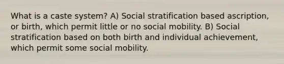 What is a caste system? A) Social stratification based ascription, or birth, which permit little or no social mobility. B) Social stratification based on both birth and individual achievement, which permit some social mobility.