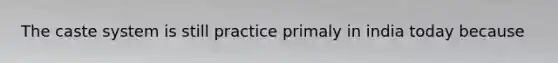 The caste system is still practice primaly in india today because