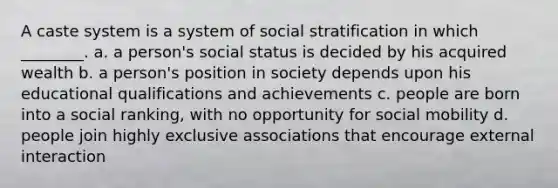 A caste system is a system of social stratification in which ________. a. a person's social status is decided by his acquired wealth b. a person's position in society depends upon his educational qualifications and achievements c. people are born into a social ranking, with no opportunity for social mobility d. people join highly exclusive associations that encourage external interaction