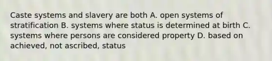 Caste systems and slavery are both A. open systems of stratification B. systems where status is determined at birth C. systems where persons are considered property D. based on achieved, not ascribed, status