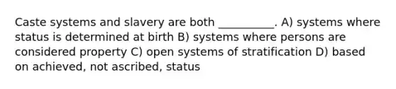 Caste systems and slavery are both __________. A) ​systems where status is determined at birth B) ​systems where persons are considered property C) ​open systems of stratification D) ​based on achieved, not ascribed, status