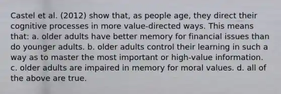 Castel et al. (2012) show that, as people age, they direct their cognitive processes in more value-directed ways. This means that: a. older adults have better memory for financial issues than do younger adults. b. older adults control their learning in such a way as to master the most important or high-value information. c. older adults are impaired in memory for moral values. d. all of the above are true.