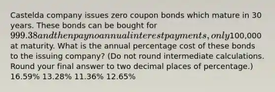 Castelda company issues zero coupon bonds which mature in 30 years. These bonds can be bought for 999.38 and then pay no annual interest payments, only100,000 at maturity. What is the annual percentage cost of these bonds to the issuing company? (Do not round intermediate calculations. Round your final answer to two decimal places of percentage.) 16.59% 13.28% 11.36% 12.65%