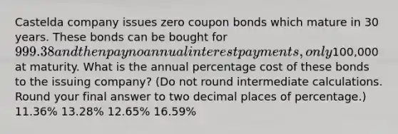 Castelda company issues zero coupon bonds which mature in 30 years. These bonds can be bought for 999.38 and then pay no annual interest payments, only100,000 at maturity. What is the annual percentage cost of these bonds to the issuing company? (Do not round intermediate calculations. Round your final answer to two decimal places of percentage.) 11.36% 13.28% 12.65% 16.59%