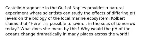 Castello Aragonese in the Gulf of Naples provides a natural experiment where scientists can study the effects of differing pH levels on the biology of the local marine ecosystem. Kolbert claims that "Here it is possible to swim... in the seas of tomorrow today." What does she mean by this? Why would the pH of the oceans change dramatically in many places across the world?