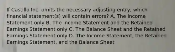 If Castillo Inc. omits the necessary adjusting entry, which financial statement(s) will contain errors? A. The Income Statement only B. The Income Statement and the Retained Earnings Statement only C. The Balance Sheet and the Retained Earnings Statement only D. The Income Statement, the Retained Earnings Statement, and the Balance Sheet