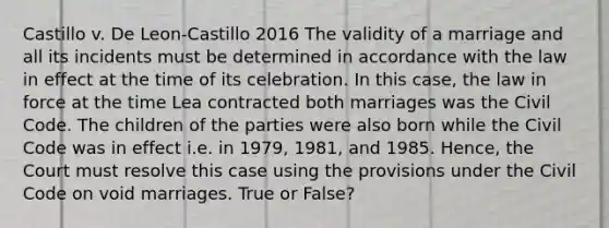 Castillo v. De Leon-Castillo 2016 The validity of a marriage and all its incidents must be determined in accordance with the law in effect at the time of its celebration. In this case, the law in force at the time Lea contracted both marriages was the Civil Code. The children of the parties were also born while the Civil Code was in effect i.e. in 1979, 1981, and 1985. Hence, the Court must resolve this case using the provisions under the Civil Code on void marriages. True or False?