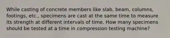 While casting of concrete members like slab, beam, columns, footings, etc., specimens are cast at the same time to measure its strength at different intervals of time. How many specimens should be tested at a time in compression testing machine?