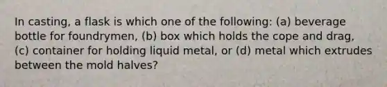 In casting, a flask is which one of the following: (a) beverage bottle for foundrymen, (b) box which holds the cope and drag, (c) container for holding liquid metal, or (d) metal which extrudes between the mold halves?