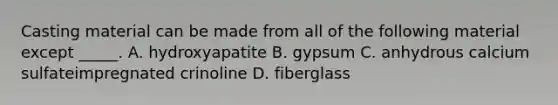 Casting material can be made from all of the following material except _____. A. hydroxyapatite B. gypsum C. anhydrous calcium sulfateimpregnated crinoline D. fiberglass