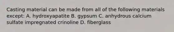 Casting material can be made from all of the following materials except: A. hydroxyapatite B. gypsum C. anhydrous calcium sulfate impregnated crinoline D. fiberglass