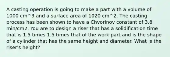 A casting operation is going to make a part with a volume of 1000 cm^3 and a surface area of 1020 cm^2. The casting process has been shown to have a Chvorinov constant of 3.8 min/cm2. You are to design a riser that has a solidification time that is 1.5 times 1.5 times that of the work part and is the shape of a cylinder that has the same height and diameter. What is the riser's height?