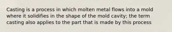 Casting is a process in which molten metal flows into a mold where it solidifies in the shape of the mold cavity; the term casting also applies to the part that is made by this process