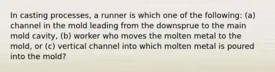 In casting processes, a runner is which one of the following: (a) channel in the mold leading from the downsprue to the main mold cavity, (b) worker who moves the molten metal to the mold, or (c) vertical channel into which molten metal is poured into the mold?