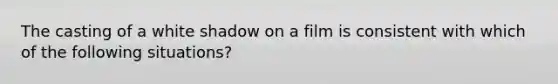 The casting of a white shadow on a film is consistent with which of the following situations?