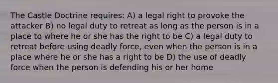 The Castle Doctrine requires: A) a legal right to provoke the attacker B) no legal duty to retreat as long as the person is in a place to where he or she has the right to be C) a legal duty to retreat before using <a href='https://www.questionai.com/knowledge/kDK35iKv1W-deadly-force' class='anchor-knowledge'>deadly force</a>, even when the person is in a place where he or she has a right to be D) the use of deadly force when the person is defending his or her home