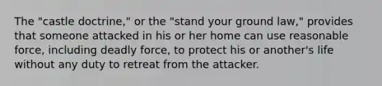 The "castle doctrine," or the "stand your ground law," provides that someone attacked in his or her home can use reasonable force, including deadly force, to protect his or another's life without any duty to retreat from the attacker.