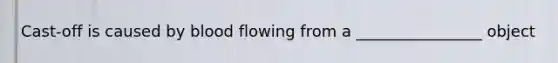 Cast-off is caused by blood flowing from a ________________ object