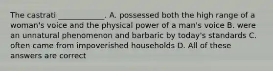 The castrati ____________. A. possessed both the high range of a woman's voice and the physical power of a man's voice B. were an unnatural phenomenon and barbaric by today's standards C. often came from impoverished households D. All of these answers are correct