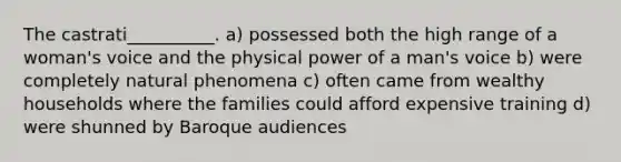 The castrati__________. a) possessed both the high range of a woman's voice and the physical power of a man's voice b) were completely natural phenomena c) often came from wealthy households where the families could afford expensive training d) were shunned by Baroque audiences