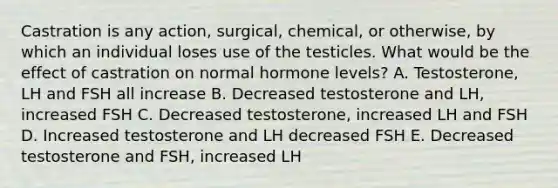 Castration is any action, surgical, chemical, or otherwise, by which an individual loses use of the testicles. What would be the effect of castration on normal hormone levels? A. Testosterone, LH and FSH all increase B. Decreased testosterone and LH, increased FSH C. Decreased testosterone, increased LH and FSH D. Increased testosterone and LH decreased FSH E. Decreased testosterone and FSH, increased LH